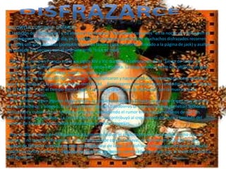 HALLOWEEN COSTUMES: DISFRACES
La tradición de "disfrazarse" y de elaborar los famosos “Halloween costumes” en la noche de Halloween es
relativamente reciente. Hoy día, en la noche de Halloween, pandillas de muchachos disfrazados recorren
las calles con sus calabazas (pumpkins) hechas faroles (jack-o-lantern - linkado a la página de jack) y asaltan
las casas de sus vecinos con el unánime grito "trick or treat".

  Dicen que nació en Francia entre los siglos XIV y XV, durante la celebración de la "Fiesta de Todos los
Santos" cuando Europa estaba azotada por la peste bubónica. La plaga provocó entre los católicos un gran
miedo a la muerte y, de rebote, exaltó su creatividad.
  Las "misas" en la fiesta de los "Difuntos" se multiplicaron y nacieron muchas representaciones artísticas
que le recordaban a la gente su propia mortalidad. Estas representaciones eran conocidas como la "Danza
de la Muerte" y con el tiempo dieron lugar a una auténtica "fiesta de disfraces" con la muerte como
denominador común.
  Pero también según algunos historiadores, la costumbre de usar disfraces tiene otro origen muy distinto,
aunque medieval y antiguo. En la Edad Media algunos bandoleros se aprovechaban y cometían fechorías
disfrazados y cubiertos con terribles máscaras, extendiendo el rumor entre los campesinos de que los
espíritus eran los culpables. La credulidad de la gente contribuyó al crecimiento del mito y también del
número de forajidos que usaban máscaras para realizar tropelías.

  Hoy en día el hecho de disfrazarse es totalmente festivo, el símbolo de una transformación no sólo de
cuerpo, si no también de espíritu. Al igual que sucede con el Carnaval, en Halloween el disfraz es una
especie de talismán contra la muerte, para que pase de largo. Los disfraces (disguises) son pues una burla
inofensiva contra la muerte, algo que no acaba de congeniar, como ya hemos visto, con la tradición católica
más puritana
 