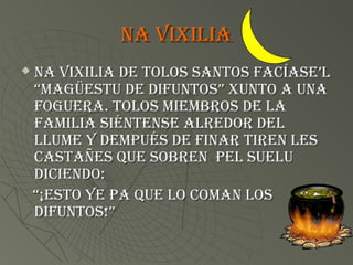 na vixilia
   na vixilia de tolos santos faCÍase’l
    “magüestu de difuntos” xunto a una
    foguera. tolos miemBros de la
    familia siÉntense alredor del
    llume y dempuÉs de finar tiren les
    CastaÑes Que soBren pel suelu
    diCiendo:
    “¡esto ye pa Que lo Coman los
    difuntos!”
 