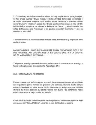 Escuela Internacional de Danza Jaziel

7. Contamina y esclaviza a nuestros niños. No hay magia blanca y magia negra,
no hay brujas buenas y brujas malas. Toda la actividad demoníaca se disfraza y
se oculta para ganar adeptos y así muchas veces “vestimos” a nuestros niñitos
como “brujitas” y “diablitos”. Jesús dijo: “Dejad que los niños vengan a mí y NO SE
LO IMPIDÁIS, porque de los tales es el Reino de los Cielos”. ¿Llevaría usted a sus
niños disfrazados ante Yahshuah y los podría presentar libremente y con su
conciencia tranquila?

Yashuah necesita a sus niños libres de toda clase de máscaras y limpios de toda
contaminación.

LA SANTA BIBLIA DICE QUE LA MUERTE ES UN ENEMIGO DE DIOS Y DE
LOS HOMBRES...ASI QUE UNA FIESTA EN QUE SE EXALTA A LA MUERTE
NO ES AGRADABLE ANTE DIOS...

Y el postrer enemigo que será destruido es la muerte. La muerte es un enemigo y
figura en los planes de Dios destruirla. Apocalipsis 21:4:

UNA HISTORIA PARA RECORDAR

En una ocasión una señorita vio en un menú de un restaurante unas letras chinas
que le gustaron por su forma y las grabó en una camiseta. Durante mucho tiempo
estuvo luciéndolas sin saber lo que decía. Hasta que un amigo suyo que hablaba
chino le dijo lo que decía en su letrero: “barata pero buena ” La señorita se había
estado ofreciendo al mejor postor sin saberlo.

Estas cosas suceden cuando la gente hace algo que no sabe lo que significa. Algo
así sucede con “HALLOWEEN”, entrando el mes de Octubre se espera:

 