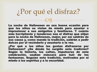 ¿Por qué el disfraz? 
 
La noche de Halloween es una buena ocasión para 
que los niños se vistan de miedo para asustar o 
impresionar a sus amiguitos y familiares. Y cuánto 
más horripilante y tenebroso sea el disfraz que elijan 
para la noche de Halloween, mejor, por así saldrán de 
sus casas y, como manda la tradición, saldrán a pedir 
dulces por el vecindario y asustarlo a la vez. 
¿Por qué a los niños les gustan disfrazarse por 
Halloween? ¿De dónde ha surgido esta tradición? 
Según la historia, los celtas, impulsores de esta 
celebración, usaban máscara para huir de los 
fantasmas. Seguían esta tradición, motivados por el 
miedo a los espíritus y a la oscuridad. 
 