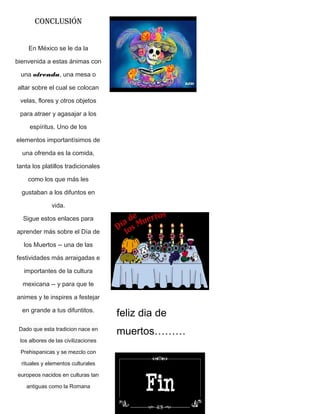 CONCLUSIÓN
En México se le da la
bienvenida a estas ánimas con
una ofrenda, una mesa o
altar sobre el cual se colocan
velas, flores y otros objetos
para atraer y agasajar a los
espíritus. Uno de los
elementos importantísimos de
una ofrenda es la comida,
tanta los platillos tradicionales
como los que más les
gustaban a los difuntos en
vida.
Sigue estos enlaces para
aprender más sobre el Día de
los Muertos -- una de las
festividades más arraigadas e
importantes de la cultura
mexicana -- y para que te
animes y te inspires a festejar
en grande a tus difuntitos.
Dado que esta tradicion nace en
los albores de las civilizaciones
Prehispanicas y se mezclo con
rituales y elementos culturales
europeos nacidos en culturas tan
antiguas como la Romana
feliz dia de
muertos………
 