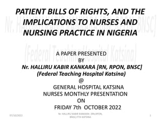 PATIENT BILLS OF RIGHTS, AND THE
IMPLICATIONS TO NURSES AND
NURSING PRACTICE IN NIGERIA
A PAPER PRESENTED
BY
Nr. HALLIRU KABIR KANKARA [RN, RPON, BNSC]
(Federal Teaching Hospital Katsina)
@
GENERAL HOSPITAL KATSINA
NURSES MONTHLY PRESENTATION
ON
FRIDAY 7th OCTOBER 2022
1
Nr. HALLIRU KABIR KANKARA (RN,RPON,
BNSC) FTH KATSINA
07/10/2022
 