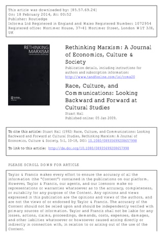 This article was downloaded by: [85.57.69.24]
On: 18 February 2014, At: 00:52
Publisher: Routledge
Informa Ltd Registered in England and Wales Registered Number: 1072954
Registered office: Mortimer House, 37-41 Mortimer Street, London W1T 3JH,
UK
Rethinking Marxism: A Journal
of Economics, Culture &
Society
Publication details, including instructions for
authors and subscription information:
http://www.tandfonline.com/loi/rrmx20
Race, Culture, and
Communications: Looking
Backward and Forward at
Cultural Studies
Stuart Hall
Published online: 05 Jan 2009.
To cite this article: Stuart Hall (1992) Race, Culture, and Communications: Looking
Backward and Forward at Cultural Studies, Rethinking Marxism: A Journal of
Economics, Culture & Society, 5:1, 10-18, DOI: 10.1080/08935699208657998
To link to this article: http://dx.doi.org/10.1080/08935699208657998
PLEASE SCROLL DOWN FOR ARTICLE
Taylor & Francis makes every effort to ensure the accuracy of all the
information (the “Content”) contained in the publications on our platform.
However, Taylor & Francis, our agents, and our licensors make no
representations or warranties whatsoever as to the accuracy, completeness,
or suitability for any purpose of the Content. Any opinions and views
expressed in this publication are the opinions and views of the authors, and
are not the views of or endorsed by Taylor & Francis. The accuracy of the
Content should not be relied upon and should be independently verified with
primary sources of information. Taylor and Francis shall not be liable for any
losses, actions, claims, proceedings, demands, costs, expenses, damages,
and other liabilities whatsoever or howsoever caused arising directly or
indirectly in connection with, in relation to or arising out of the use of the
Content.
 