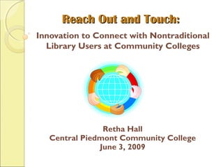 Reach Out and Touch:Reach Out and Touch:
Innovation to Connect with Nontraditional
Library Users at Community Colleges
Retha Hall
Central Piedmont Community College
June 3, 2009
 