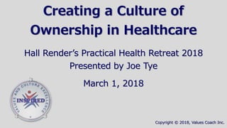 Creating a Culture of
Ownership in Healthcare
Hall Render’s Practical Health Retreat 2018
Presented by Joe Tye
March 1, 2018
Copyright © 2018, Values Coach Inc.
 