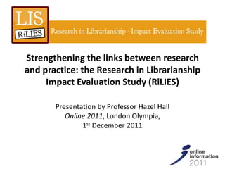 Strengthening the links between research
and practice: the Research in Librarianship
     Impact Evaluation Study (RiLIES)

       Presentation by Professor Hazel Hall
          Online 2011, London Olympia,
               1st December 2011
 