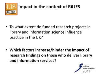 Impact in the context of RiLIES



• To what extent do funded research projects in
  library and information science influence
  practice in the UK?

• Which factors increase/hinder the impact of
  research findings on those who deliver library
  and information services?
 