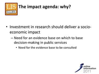The impact agenda: why?



• Investment in research should deliver a socio-
  economic impact
  – Need for an evidence base on which to base
    decision-making in public services
     • Need for the evidence base to be consulted
 