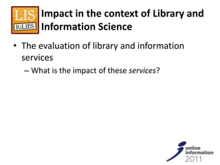 Impact in the context of Library and
       Information Science
• The evaluation of library and information
  services
  – What is the impact of these services?
 
