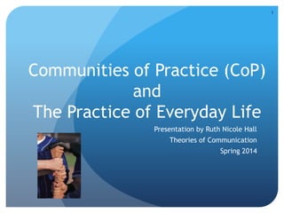 Communities of Practice (CoP)
and
The Practice of Everyday Life
Presentation by Ruth Nicole Hall
Theories of Communication
Spring 2014
1
 