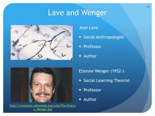 Lave and Wenger
Jean Lave
 Social Anthropologist
 Professor
 Author
Etienne Wenger (1952-)
 Social Learning Theorist
 Professor
 Author
http://commons.wikimedia.org/wiki/File:Etienn
e_Wenger.jpg
13
 