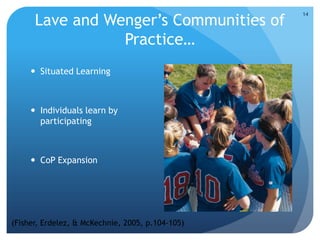 Lave and Wenger’s Communities of
Practice…
 Situated Learning
 Individuals learn by
participating
 CoP Expansion
14
(Fisher, Erdelez, & McKechnie, 2005, p.104-105)
 