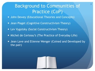 Background to Communities of
Practice (CoP)
 John Dewey (Educational Theories and Concepts)
 Jean Piaget (Cognitive Constructivism Theory)
 Lev Vygotsky (Social Constructivism Theory)
 Michel de Certeau’s (The Practice of Everyday Life)
 Jean Lave and Etienne Wenger (Coined and Developed by
the pair)
2
 
