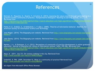 References
 Bertram, R., Paquette, K., Duarte, T., & Culver, D. (2014). Assessing the value created through participating in a
graduate studies community of practice. Transformative Dialogues: Teaching & Learning Journal, 7(1), 1-14.
Retrieved from
http://ezproxy.twu.edu:2048/login?url=http://search.ebscohost.com/login.aspx?direct=true&db=ehh&AN=950579
10&site=ehost-live&scope=site
 Fisher, K. E., Erdelez, S., & McKechnie, L. F. (Eds.). (2005). Theories of information behavior. Medford, NJ:
American Society for Information Science and Technology.
 Jean Piaget. (2014). The Biography.com website. Retrieved from http://www.biography.com/people/jean-piaget-
9439915.
 John Dewey. (2014). The Biography.com website. Retrieved from http://www.biography.com/people/john-dewey-
9273497.
 Marken, J. A., & Dickinson, G. K. (2013). Perceptions of community of practice development in online graduate
education. Journal of Education for Library & Information Science, 54(4), 299-306. Retrieved from
http://ezproxy.twu.edu:2048/login?url=http://search.ebscohost.com/login.aspx?direct=true&db=ehh&AN=915460
14&site=ehost-live&scope=site
 Mayo, K. (2011, July 27). De certeau walking in the city. Retrieved from
http://www.youtube.com/watch?v=fNWo3Tangaw
 Underhill, B. PMI. (2009, December 9). What is a community of practice? Retrieved from
http://www.youtube.com/watch?v=63rQ3S8EHoA
 All clipart from Microsoft Office Photo Browser.
22
 