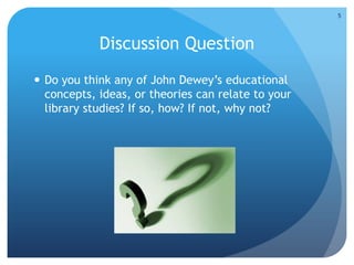 Discussion Question
 Do you think any of John Dewey’s educational
concepts, ideas, or theories can relate to your
library studies? If so, how? If not, why not?
5
 