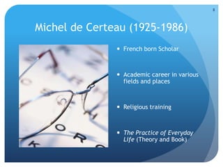 Michel de Certeau (1925-1986)
 French born Scholar
 Academic career in various
fields and places
 Religious training
 The Practice of Everyday
Life (Theory and Book)
8
 