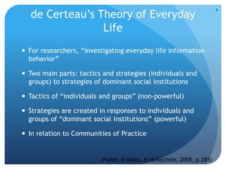de Certeau’s Theory of Everyday
Life
 For researchers, “investigating everyday life information
behavior”
 Two main parts: tactics and strategies (individuals and
groups) to strategies of dominant social institutions
 Tactics of “individuals and groups” (non-powerful)
 Strategies are created in responses to individuals and
groups of “dominant social institutions” (powerful)
 In relation to Communities of Practice
(Fisher, Erdelez, & McKechnie, 2005, p.285)
9
 