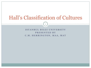 Hall’s Classification of Cultures
                   1

       ISTANBUL BILGI UNIVERSITY
              PRESENTED BY
       C.M. HERRINGTON, MAA, MAT
 