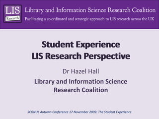Student ExperienceLIS Research Perspective  Student ExperienceLIS Research Perspective  Dr Hazel Hall Library and Information Science Research Coalition SCONUL Autumn Conference 17 November 2009: The Student Experience 