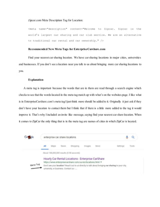 Zipcar.com Meta Description Tag for Location:
<meta name="description" content="Welcome to Zipcar. Zipcar is the
world’s largest car sharing and car club service. We are an alternative
to traditional car rental and car ownership." />
Recommended New Meta Tags for EnterpriseCarshare.com
Find your nearest car sharing location. We have car sharing locations in major cities, universities
and businesses. If you don’t see a location near you talk to us about bringing more car sharing locations to
you.
Explanation
A meta tag is important because the words that are in them are read through a search engine which
checks to see that the words located in the meta tag match up with what’s on the websites page. I like what
is in EnterpriseCarshare.com’s meta tag I just think more should be added to it. Originally it just ask if they
don’t have your location to contact them but I think that if there is a little more added to the tag it would
improve it. That’s why I included an invite like message,saying find your nearest car share location. When
it comes to ZipCar the only thing that is in the meta tag are names of cities in which ZipCar is located.
 