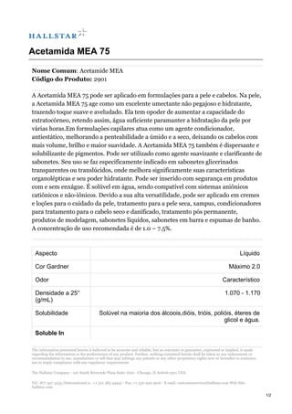 Acetamida MEA 75
Nome Comum: Acetamide MEA
Código do Produto: 2901
A Acetamida MEA 75 pode ser aplicado em formulações para a pele e cabelos. Na pele,
a Acetamida MEA 75 age como um excelente umectante não pegajoso e hidratante,
trazendo toque suave e aveludado. Ela tem opoder de aumentar a capacidade do
extratocórneo, retendo assim, água suficiente paramanter a hidratação da pele por
várias horas.Em formulações capilares atua como um agente condicionador,
antiestático, melhorando a penteabilidade a úmido e a seco, deixando os cabelos com
mais volume, brilho e maior suavidade. A Acetamida MEA 75 também é dispersante e
solubilizante de pigmentos. Pode ser utilizado como agente suavizante e clarificante de
sabonetes. Seu uso se faz especificamente indicado em sabonetes glicerinados
transparentes ou translúcidos, onde melhora significamente suas características
organolépticas e seu poder hidratante. Pode ser inserido com segurança em produtos
com e sem enxágue. É solúvel em água, sendo compatível com sistemas aniônicos
catiônicos e não-iônicos. Devido a sua alta versatilidade, pode ser aplicado em cremes
e loções para o cuidado da pele, tratamento para a pele seca, xampus, condicionadores
para tratamento para o cabelo seco e danificado, tratamento pós permanente,
produtos de modelagem, sabonetes líquidos, sabonetes em barra e espumas de banho.
A concentração de uso recomendada é de 1.0 – 7.5%.
Aspecto Líquido
Cor Gardner Máximo 2.0
Odor Característico
Densidade a 25°
(g/mL)
1.070 - 1.170
Solubilidade Solúvel na maioria dos álcoois,dióis, trióis, polióis, éteres de
glicol e água.
Soluble In
The information presented herein is believed to be accurate and reliable, but no warranty or guarantee, expressed or implied, is made
regarding the information or the performance of any product. Further, nothing contained herein shall be taken as any inducement or
recommendation to use, manufacture or sell that may infringe any patents or any other proprietary rights now or hereafter in existence,
nor to imply compliance with any regulatory requirements
The Hallstar Company - 120 South Riverside Plaza Suite 1620 - Chicago, IL 60606-3911 USA
Tel.: 877 427 4255 (International n.: +1 312 385 4494) - Fax: +1 330 929 3616 - E-mail: customerservice@hallstar.com Web Site:
hallstar.com
1/2
 