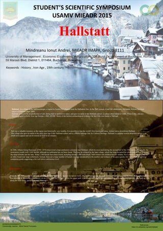 Hallstatt
Mindreanu Ionut Andrei, MIEADR IMAPA, Group 8111
STUDENTS SCIENTIFIC SYMPOSIUM
USAMV MIEADR 2015
Keywords : History , Iron Age , 19th century
University of Management , Economic Engineering in Agriculture and Rural Development of Bucharest, Romania
59 Marasti Blvd, District 1, 011464, Bucharest, Romania
ACKNOULEDGEMENTS
Coordonatig teacher : Mihai Daniel Frumuselu
References :
https://ro.wikipedia.org/wiki/Hallstatt
Hallstatt is a village in the Salzkammergut, a region in Austria. It is located near the Hallst?tter See. At the 2001 census, it had 946 inhabitants. Alexander Scheutz has been
mayor of Hallstatt since 2009.
Hallstatt is known for its production of salt, dating back to prehistoric times, and gave its name to the Hallstatt culture, a culture often linked to Celtic, Proto-Celtic, and pre-
Illyrian peoples in Early Iron Age Europe, c.800C450 BC. Some of the earliest archaeological evidence for the Celts was found in Hallstatt.
Salt was a valuable resource, so the region was historically very wealthy. It is possible to tour the world's first known salt mine, located above downtown Hallstatt.
The village also gave its name to the early Iron Age Celtic Hallstatt culture and is a World Heritage Site for Cultural Heritage. Hallstatt is a popular tourist attraction owing to its
small-town appeal and can be toured on foot in ten minutes.
History
Iron Age
In 1846, Johann Georg Ramsauer (1795C1874) discovered a large prehistoric cemetery near Hallstatt, which he excavated during the second half of the 19th century. Eventually the
excavation would yield 1,045 burials, although no settlement has yet been found. This may be covered by the later village, which has long occupied the whole narrow strip between
the steep hillsides and the lake. Some 1,300 burials have been found, including around 2,000 individuals, with women and children but few infants. Nor is there a "princely" burial,
as often found near large settlements. Instead, there are a large number of burials varying considerably in the number and richness of the grave goods, but with a high proportion
containing goods suggesting a life well above subsistence level.
19th century
Until the late 19th century, it was only possible to reach Hallstatt by boat or via narrow trails. The land between the lake and mountains was sparse, and the town itself exhausted every
free patch of it. Access between houses on the river bank was by boat or over the upper path, a small corridor passing through attics. The first road to Hallstatt was only built in 1890,
along the west shore, partially by rock blasting.
 