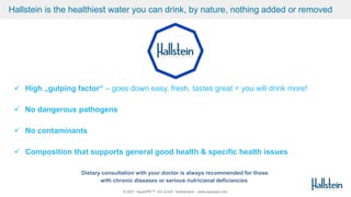 © 2021 AquaSPE™ AG Zurich Switzerland – www.aquaspe.com
Hallstein is the healthiest water you can drink, by nature, nothing added or removed
 High „gulping factor“ – goes down easy, fresh, tastes great = you will drink more!
 No dangerous pathogens
 No contaminants
 Composition that supports general good health & specific health issues
Dietary consultation with your doctor is always recommended for those
with chronic diseases or serious nutricianal deficiancies
 