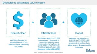 © 2021 AquaSPE™ AG Zurich Switzerland – www.aquaspe.com
Dedicated to sustainable value creation
Shareholder Stakeholder Social
Activities focused on
sustainable use of our
artesian well & delivering
fair profits
+ +
Maximise health for 15,000
subscribers. Contribute to
knowledge sharing in the
water sector (% of sales to
TheWaterNetwork.com with
discount code AQUASPE)
Hallstein Foundation i.g.
dedicated to water quality
research & investments in
water access & water quality
initiatives
 