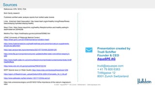 © 2021 AquaSPE™ AG Zurich Switzerland – www.aquaspe.com
Presentation created by
Trudi Schifter
Founder & CEO
AquaSPE AG
trudi@aquaspe.com
+ 41 79 800 6383
Trittligasse 12
8001 Zurich Switzerland
References: EPA, WHO, FDA
Muhr family research
Published certified water analysis reports from bottled water brands
Links: American Heart Association: http://www.heart.org/en/healthy-living/fitness/fitness-
basics/staying-hydrated-staying-healthy
Mayo Clinic: https://www.mayoclinic.org/healthy-lifestyle/nutrition-and-healthy-eating/in-
depth/water/art-20044256
Medline Plus: https://medlineplus.gov/ency/article/000982.htm
UPMC (University of Pittsburgh Medical Center):
https://share.upmc.com/2014/09/importance-hydration-heart/
https://www.hopkinsmedicine.org/health/wellness-and-prevention/calcium-supplements-
should-you-take-them
https://jasn.asnjournals.org/content/early/2021/07/15/ASN.2020091281
https://www.fda.gov/consumers/consumer-updates/bottled-water-everywhere-keeping-it-
safe
https://www.health.state.mn.us/communities/environment/water/contaminants/nitrate.html#
HealthEffects
https://www.ncbi.nlm.nih.gov/pmc/articles/PMC6723318/
MDPI Special issue on Water Quality https://www.mdpi.com/books/pdfview/book/1209
https://sgsm.ch/fileadmin/user_upload/Zeitschrift/54-2006-3/Osmolality_54_3_06.pdf
https://www.safewater.org/fact-sheets-1/2017/1/23/tds-and-ph
https://edu.emersonecologics.com/2019/03/15/the-importance-of-the-calcium-magnesium-
ratio/
Sources
 