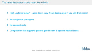 © 2021 AquaSPE™ AG Zurich Switzerland – www.aquaspe.com
The healthiest water should meet four criteria
1 High „gulping factor“ – goes down easy, fresh, tastes great = you will drink more!
2 No dangerous pathogens
3 No contaminants
4 Composition that supports general good health & specific health issues
 