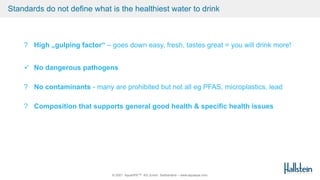 © 2021 AquaSPE™ AG Zurich Switzerland – www.aquaspe.com
Standards do not define what is the healthiest water to drink
? High „gulping factor“ – goes down easy, fresh, tastes great = you will drink more!
 No dangerous pathogens
? No contaminants - many are prohibited but not all eg PFAS, microplastics, lead
? Composition that supports general good health & specific health issues
 