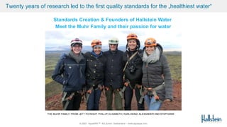 © 2021 AquaSPE™ AG Zurich Switzerland – www.aquaspe.com
Standards Creation & Founders of Hallstein Water
Meet the Muhr Family and their passion for water
Twenty years of research led to the first quality standards for the „healthiest water“
THE MUHR FAMILY. FROM LEFT TO RIGHT: PHILLIP, ELISABETH, KARLHEINZ, ALEXANDER AND STEPHANIE
 