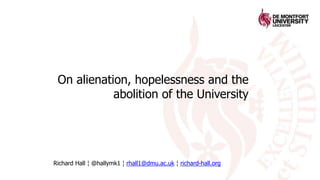 On alienation, hopelessness and the
abolition of the University
Richard Hall ¦ @hallymk1 ¦ rhall1@dmu.ac.uk ¦ richard-hall.org
 