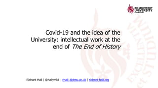 Covid-19 and the idea of the
University: intellectual work at the
end of The End of History
Richard Hall ¦ @hallymk1 ¦ rhall1@dmu.ac.uk ¦ richard-hall.org
 