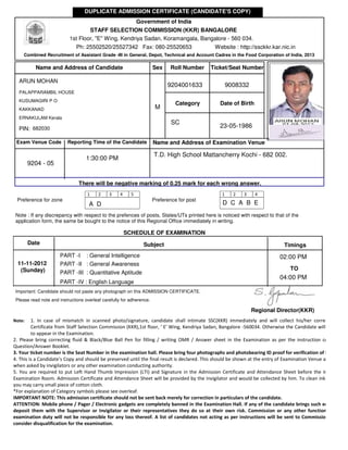 DUPLICATE ADMISSION CERTIFICATE (CANDIDATE'S COPY)
                                                               Government of India
                                   STAFF SELECTION COMMISSION (KKR) BANGALORE
                           1st Floor, "E" Wing, Kendriya Sadan, Koramangala, Bangalore - 560 034.
                               Ph: 25502520/25527342 Fax: 080-25520653                        Website : http://ssckkr.kar.nic.in
     Combined Recruitment of Assistant Grade -III in General, Depot, Technical and Account Cadres in the Food Corporation of India, 2013

           Name and Address of Candidate                               Sex    Roll Number    Ticket/Seat Number

  ARUN MOHAN
                                                                             9204001633              9008332
  PALAPPARAMBIL HOUSE
  KUSUMAGIRI P O
                                                                                 Category       Date of Birth
  KAKKANAD                                                              M
  ERNAKULAM Kerala
                                                                               SC
  PIN: 682030                                                                                   23-05-1986

 Exam Venue Code          Reporting Time of the Candidate              Name and Address of Examination Venue

                                                                       T.D. High School Mattancherry Kochi - 682 002.
                                    1:30:00 PM
        9204 - 05


                                There will be negative marking of 0.25 mark for each wrong answer.
                                    1     2    3     4     5                                     1     2   3    4
 Preference for zone                                                   Preference for post
                                     A D                                                         D C A B E
 Note : If any discrepancy with respect to the prefences of posts, States/UTs printed here is noticed with respect to that of the
 application form, the same be bought to the notice of this Regional Office immediately in writing.

                                                         SCHEDULE OF EXAMINATION
        Date                                                     Subject                                                     Timings
                       PART -I : General Intelligence                                                                      02:00 PM
  11-11-2012           PART -II : General Awareness
   (Sunday)                                                                                                                     TO
                       PART -III : Quantitative Aptitude
                                                                                                                           04:00 PM
                       PART -IV : English Language
 Important: Candidate should not paste any photograph on this ADMISSION CERTIFICATE.
 Please read note and instructions overleaf carefully for adherence.

                                                                                                               Regional Director(KKR)
Note:    1. In case of mismatch in scanned photo/signature, candidate shall intimate SSC(KKR) immediately and will collect his/her corrected Admi
         Certificate from Staff Selection Commission (KKR),1st floor, ' E' Wing, Kendriya Sadan, Bangalore -560034. Otherwise the Candidate will not be allo
         to appear in the Examination.
2. Please bring correcting fluid & Black/Blue Ball Pen for filling / writing OMR / Answer sheet in the Examination as per the instruction contained in
Question/Answer Booklet.
3. Your ticket number is the Seat Number in the examination hall. Please bring four photographs and photobearing ID proof for verification of identity.
4. This is a Candidate's Copy and should be preserved until the final result is declared. This should be shown at the entry of Examination Venue and room a
when asked by invigilators or any other examination conducting authority.
5. You are required to put Left Hand Thumb Impression (LTI) and Signature in the Admission Certificate and Attendance Sheet before the Invigilator in
Examination Room. Admission Certificate and Attendance Sheet will be provided by the Invigilator and would be collected by him. To clean ink on your th
you may carry small piece of cotton cloth.
*For explanation of Category symbols please see overleaf.
IMPORTANT NOTE: This admission certificate should not be sent back merely for correction in particulars of the candidate.
ATTENTION: Mobile phone / Pager / Electronic gadgets are completely banned in the Examination Hall. If any of the candidate brings such equipment’s
deposit them with the Supervisor or Invigilator or their representatives they do so at their own risk. Commission or any other functionary engag
examination duty will not be responsible for any loss thereof. A list of candidates not acting as per instructions will be sent to Commission separ
consider disqualification for the examination.
 