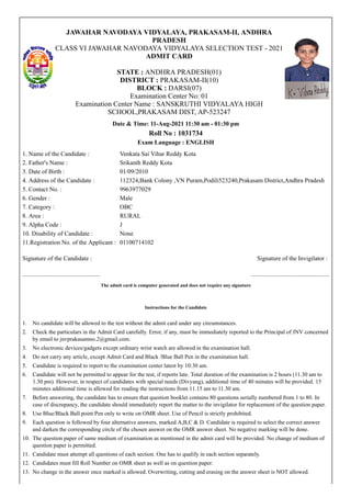JAWAHAR NAVODAYA VIDYALAYA, PRAKASAM-II, ANDHRA
PRADESH
CLASS VI JAWAHAR NAVODAYA VIDYALAYA SELECTION TEST - 2021
ADMIT CARD


STATE : ANDHRA PRADESH(01)
DISTRICT : PRAKASAM-II(10)
BLOCK : DARSI(07)
Examination Center No: 01
Examination Center Name : SANSKRUTHI VIDYALAYA HIGH
SCHOOL,PRAKASAM DIST, AP-523247
Date & Time: 11-Aug-2021 11:30 am - 01:30 pm
Roll No : 1031734
Exam Language : ENGLISH
1. Name of the Candidate : Venkata Sai Vihar Reddy Kota
2. Father's Name : Srikanth Reddy Kota
3. Date of Birth : 01/09/2010
4. Address of the Candidate : 112324,Bank Colony ,VN Puram,Podili523240,Prakasam District,Andhra Pradesh
5. Contact No. : 9963977029
6. Gender : Male
7. Category : OBC
8. Area : RURAL
9. Alpha Code : J
10. Disability of Candidate : None
11.Registration No. of the Applicant : 01100714102
Signature of the Candidate : Signature of the Invigilator :
.................................................. ..................................................
The admit card is computer generated and does not require any signature


Instructions for the Candidate
1. No candidate will be allowed to the test without the admit card under any circumstances.
2. Check the particulars in the Admit Card carefully. Error, if any, must be immediately reported to the Principal of JNV concerned
by email to jnvprakasamno.2@gmail.com.
3. No electronic devices/gadgets except ordinary wrist watch are allowed in the examination hall.
4. Do not carry any article, except Admit Card and Black /Blue Ball Pen in the examination hall.
5. Candidate is required to report to the examination center latest by 10:30 am.
6. Candidate will not be permitted to appear for the test, if reports late. Total duration of the examination is 2 hours (11.30 am to
1.30 pm). However, in respect of candidates with special needs (Divyang), additional time of 40 minutes will be provided. 15
minutes additional time is allowed for reading the instructions from 11.15 am to 11.30 am.
7. Before answering, the candidate has to ensure that question booklet contains 80 questions serially numbered from 1 to 80. In
case of discrepancy, the candidate should immediately report the matter to the invigilator for replacement of the question paper.
8. Use Blue/Black Ball point Pen only to write on OMR sheet. Use of Pencil is strictly prohibited.
9. Each question is followed by four alternative answers, marked A,B,C & D. Candidate is required to select the correct answer
and darken the corresponding circle of the chosen answer on the OMR answer sheet. No negative marking will be done.
10. The question paper of same medium of examination as mentioned in the admit card will be provided. No change of medium of
question paper is permitted.
11. Candidate must attempt all questions of each section. One has to qualify in each section separately.
12. Candidates must fill Roll Number on OMR sheet as well as on question paper.
13. No change in the answer once marked is allowed. Overwriting, cutting and erasing on the answer sheet is NOT allowed.
 