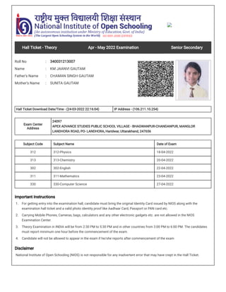Hall Ticket - Theory Apr - May 2022 Examination Senior Secondary
Roll No : 340031213007
Name : KM JAANVI GAUTAM
Father's Name : CHAMAN SINGH GAUTAM
Mother’s Name : SUNITA GAUTAM
Hall Ticket Download Date/Time - (24-03-2022 22:16:04) IP Address - (106.211.10.254)
Exam Center
Address
24097
APEX ADVANCE STUDIES PUBLIC SCHOOL VILLAGE - BHAGWANPUR-CHANDANPUR, MANGLOR
LANDHORA ROAD, PO- LANDHORA, Haridwar, Uttarakhand, 247656
Subject Code Subject Name Date of Exam
312 312-Physics 18-04-2022
313 313-Chemistry 20-04-2022
302 302-English 22-04-2022
311 311-Mathematics 23-04-2022
330 330-Computer Science 27-04-2022
Important Instructions
1. For getting entry into the examination hall, candidate must bring the original Identity Card issued by NIOS along with the
examination hall ticket and a valid photo identity proof like Aadhaar Card, Passport or PAN card etc.
2. Carrying Mobile Phones, Cameras, bags, calculators and any other electronic gadgets etc. are not allowed in the NIOS
Examination Center.
3. Theory Examination in INDIA will be from 2:30 PM to 5:30 PM and in other countries from 3:00 PM to 6:00 PM. The candidates
must report minimum one hour before the commencement of the exam.
4. Candidate will not be allowed to appear in the exam if he/she reports after commencement of the exam
Disclaimer
National Institute of Open Schooling (NIOS) is not responsible for any inadvertent error that may have crept in the Hall Ticket.
 