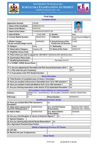 Application Number 100296
1. Name of the Candidate : HEMANTH N C
2. Name of the Mother : NANDA BS
3. Name of the Father : CHANDRASHEKARAPPA NN
10. Religion : Hindu 11. Nationality : Indian
6. Contact Mobile Number : 9535876015 7. E-Mail-ID : hemanthyashu00@gmai
l.com
8. Mother Tongue :
(As per school/college record)
KANNADA 9. Annual Income of the
Family from all Sources :
11000
12. Reservation Category : Category-3B 13. Name of the Caste : LINGAYAT
15. Place where you wish to appear for CET-2015 ? BANGALORE (BENGALURU)
17 a. If CBSE / CISCE School Name
:
17 b. Are you appearing for Karnataka 2nd PUC Annual Examination 2015 ? No
17 c. If No enter the year of passing : 2014
Address : HEMANTH NC , NAGHENAHALLI, BELAGUMBA, ARSIKERE, HASSAN, KARNATAKA -
573103
STD Code : 91 Phone Number : 9535876015
4. Date Of Birth: 12-06-1996 5. Gender: Male
21. Are you claiming reservation under Article 371(J) Hyderabad Karnataka ? No
22.Candidate's Postal Address for Communication
Study Details
Details of Appearing Previous CET Exams
29. CET NO:
30. Mention the year of appearance:
Candidate Details
17. Qualifying Examination : Karnataka 2nd PU
14. Eligibility Clause Code : a
16. Examination Place Code : 3
17 d. If yes please enter PUC Student Number :
Study Information
18. Total Number of completed years of study in Karnataka : 12
19. Have you studied in Rural area in Karnataka from 1st to 10th standard ? No
20. Have you studied in Kannada Medium from 1st to 10th standard ? No
Qualifying Examination Details
23. Have you studied SSLC/10th standard in
Karnataka?
No
27. Special Category:
28. Are you claiming Agriculturist Quota Reservation? No
28 a. Agriculture Practical Exam Centre:
24. State where appeared for
2nd PUC/12th/Equivalent ?
KARNATAKA 24 a. 2nd PUC District
(If Karnataka):
BANGALORE URBAN
(BENGALURU URBAN)
25. Native State : KARNATAKA 25 a. Native District
(If Karnataka):
HASSAN
26. Are you a Son/Daughter of Jammu & Kashmiri Migrant ? No
04-06-2015 11-40-30Printed Date:
Final Copy
 