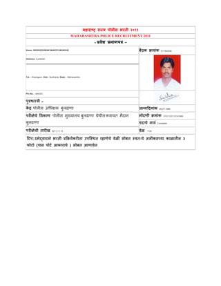 महाराष्ट्र राज्य पोलीस भरती २०११
MAHARASHTRA POLICE RECRUITMENT 2011
- प्रवेश प्रमाणपत्र -
Name: SIDDHESHWAR MAROTI MUNDHE बैठक क्रमाांक: 511004308
Address: kumbefal
Tal.:- Khamgaon, Dist:- Buldhana, State :- Maharashtra
Pin No.:- 444303
पुरुष/स्त्त्री: M
कें द्र: पोलीस अधिक्षक बुलढाणा जन्मदिनाांक: 28-07-1986
परीक्षेचे दठकाण: पोलीस मुख्यालय, बुलढाणा येथीलकवायत मैदान,
बुलढाणा
नोंिणी क्रमाांक: 0101123110141989
पिाचे नावां: Constable
परीक्षेची तारीख: 2011-11-13 वेळ: . 7.00
दिप:उमेद्वाराने भरती प्रक्रक्रयेकरीता उपस्स्त्ित रहाणेचे वेळी सोबत स्त्वतःचे अलीकडच्या काळातील ३
फोिो (पास पोिट आकाराचे ) सोबत आणावेत
 