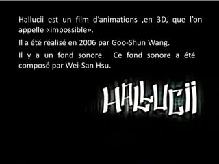 Hallucii est un film d’animations ,en 3D, que l’on
appelle «impossible».
Il a été réalisé en 2006 par Goo-Shun Wang.
Il y a un fond sonore. Ce fond sonore a été
composé par Wei-San Hsu.
 