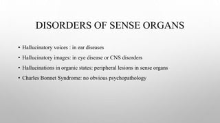DISORDERS OF SENSE ORGANS
• Hallucinatory voices : in ear diseases
• Hallucinatory images: in eye disease or CNS disorders
• Hallucinations in organic states: peripheral lesions in sense organs
• Charles Bonnet Syndrome: no obvious psychopathology
 