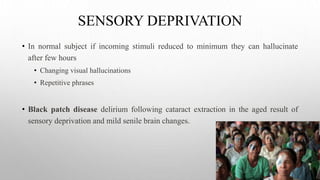 SENSORY DEPRIVATION
• In normal subject if incoming stimuli reduced to minimum they can hallucinate
after few hours
• Changing visual hallucinations
• Repetitive phrases
• Black patch disease delirium following cataract extraction in the aged result of
sensory deprivation and mild senile brain changes.
 