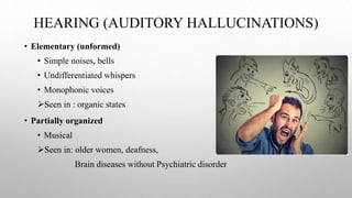 HEARING (AUDITORY HALLUCINATIONS)
• Elementary (unformed)
• Simple noises, bells
• Undifferentiated whispers
• Monophonic voices
Seen in : organic states
• Partially organized
• Musical
Seen in: older women, deafness,
Brain diseases without Psychiatric disorder
 