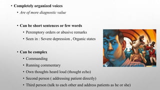 • Completely organized voices
• Are of more diagnostic value
• Can be short sentences or few words
• Peremptory orders or abusive remarks
• Seen in : Severe depression , Organic states
• Can be complex
• Commanding
• Running commentary
• Own thoughts heard loud (thought echo)
• Second person ( addressing patient directly)
• Third person (talk to each other and address patients as he or she)
 