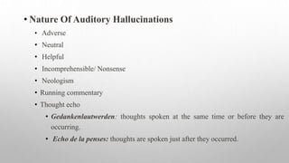 • Nature Of Auditory Hallucinations
• Adverse
• Neutral
• Helpful
• Incomprehensible/ Nonsense
• Neologism
• Running commentary
• Thought echo
• Gedankenlautwerden: thoughts spoken at the same time or before they are
occurring.
• Echo de la penses: thoughts are spoken just after they occurred.
 