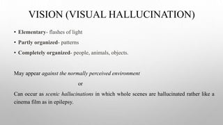 VISION (VISUAL HALLUCINATION)
• Elementary- flashes of light
• Partly organized- patterns
• Completely organized- people, animals, objects.
May appear against the normally perceived environment
or
Can occur as scenic hallucinations in which whole scenes are hallucinated rather like a
cinema film as in epilepsy.
 