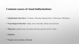 Common causes of visual hallucinations:
• Ophthalmic disorders: Cataract, Macular degeneration, Glaucoma. Blindness
• Neurological disorder: Optic nerve disorder, Brain stem lesions
• Migraine: patient may see spots and zig zag line in his vision.
• Epilepsy
• Visual cortex lesions of brain
 