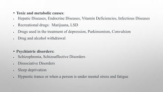 • Toxic and metabolic causes:
 Hepatic Diseases, Endocrine Diseases, Vitamin Deficiencies, Infectious Diseases
 Recreational drugs: Marijuana, LSD
 Drugs used in the treatment of depression, Parkinsonism, Convulsion
 Drug and alcohol withdrawal
• Psychiatric disorders:
 Schizophrenia, Schizoaffective Disorders
 Dissociative Disorders
 Sleep deprivation
 Hypnotic trance or when a person is under mental stress and fatigue
 