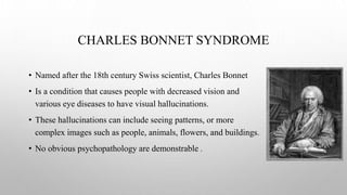 CHARLES BONNET SYNDROME
• Named after the 18th century Swiss scientist, Charles Bonnet
• Is a condition that causes people with decreased vision and
various eye diseases to have visual hallucinations.
• These hallucinations can include seeing patterns, or more
complex images such as people, animals, flowers, and buildings.
• No obvious psychopathology are demonstrable .
 