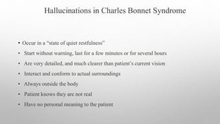 Hallucinations in Charles Bonnet Syndrome
• Occur in a “state of quiet restfulness”
• Start without warning, last for a few minutes or for several hours
• Are very detailed, and much clearer than patient’s current vision
• Interact and conform to actual surroundings
• Always outside the body
• Patient knows they are not real
• Have no personal meaning to the patient
 
